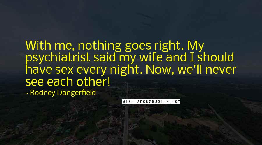 Rodney Dangerfield Quotes: With me, nothing goes right. My psychiatrist said my wife and I should have sex every night. Now, we'll never see each other!