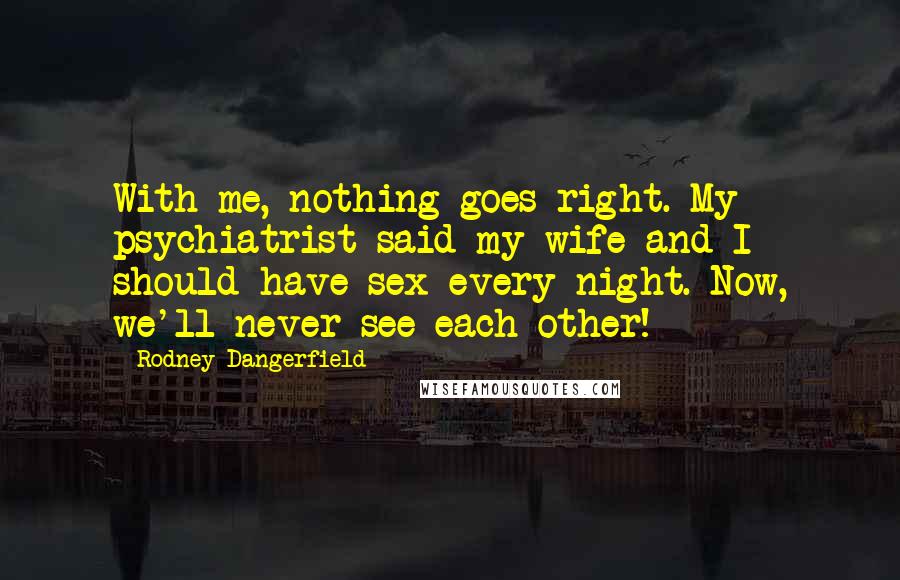 Rodney Dangerfield Quotes: With me, nothing goes right. My psychiatrist said my wife and I should have sex every night. Now, we'll never see each other!