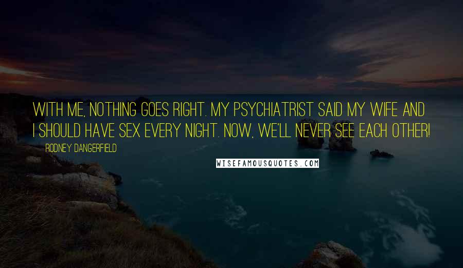 Rodney Dangerfield Quotes: With me, nothing goes right. My psychiatrist said my wife and I should have sex every night. Now, we'll never see each other!