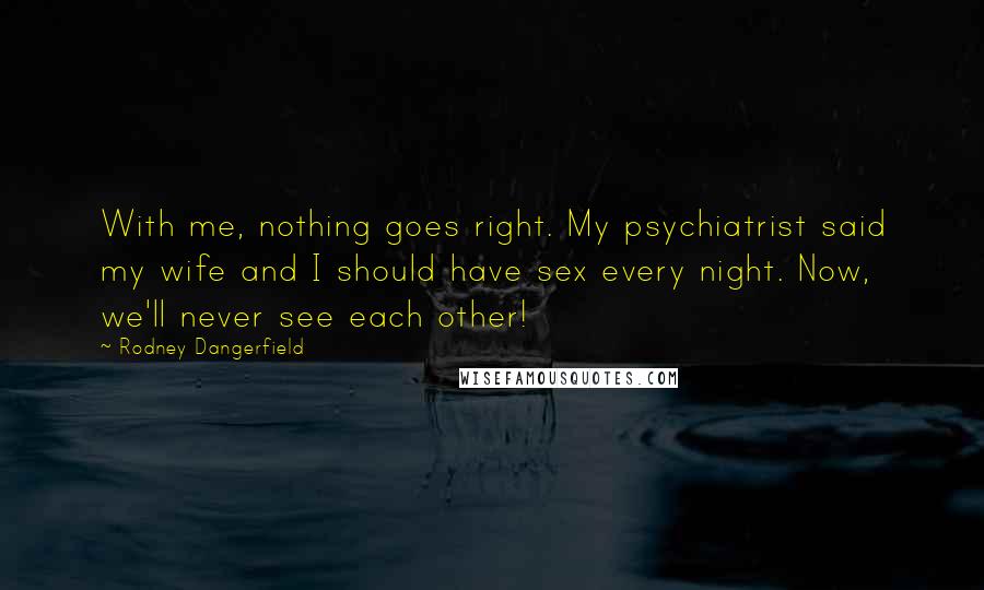 Rodney Dangerfield Quotes: With me, nothing goes right. My psychiatrist said my wife and I should have sex every night. Now, we'll never see each other!