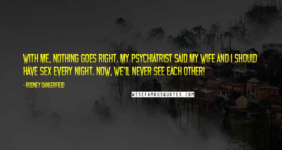 Rodney Dangerfield Quotes: With me, nothing goes right. My psychiatrist said my wife and I should have sex every night. Now, we'll never see each other!