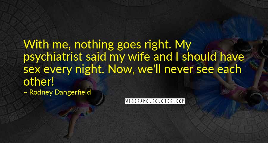 Rodney Dangerfield Quotes: With me, nothing goes right. My psychiatrist said my wife and I should have sex every night. Now, we'll never see each other!