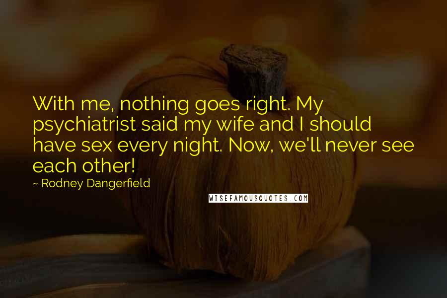 Rodney Dangerfield Quotes: With me, nothing goes right. My psychiatrist said my wife and I should have sex every night. Now, we'll never see each other!