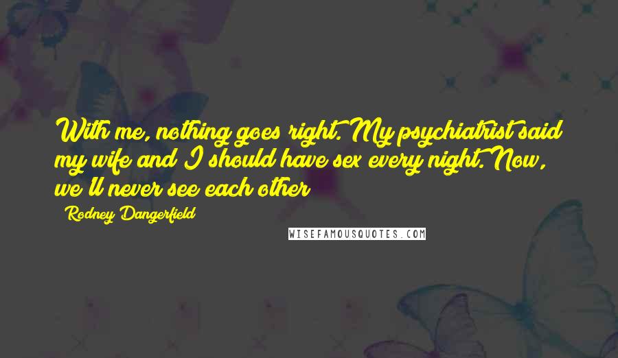Rodney Dangerfield Quotes: With me, nothing goes right. My psychiatrist said my wife and I should have sex every night. Now, we'll never see each other!