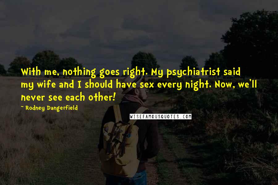 Rodney Dangerfield Quotes: With me, nothing goes right. My psychiatrist said my wife and I should have sex every night. Now, we'll never see each other!