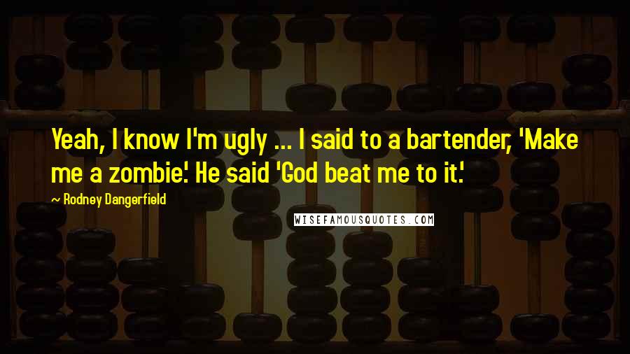 Rodney Dangerfield Quotes: Yeah, I know I'm ugly ... I said to a bartender, 'Make me a zombie.' He said 'God beat me to it.'