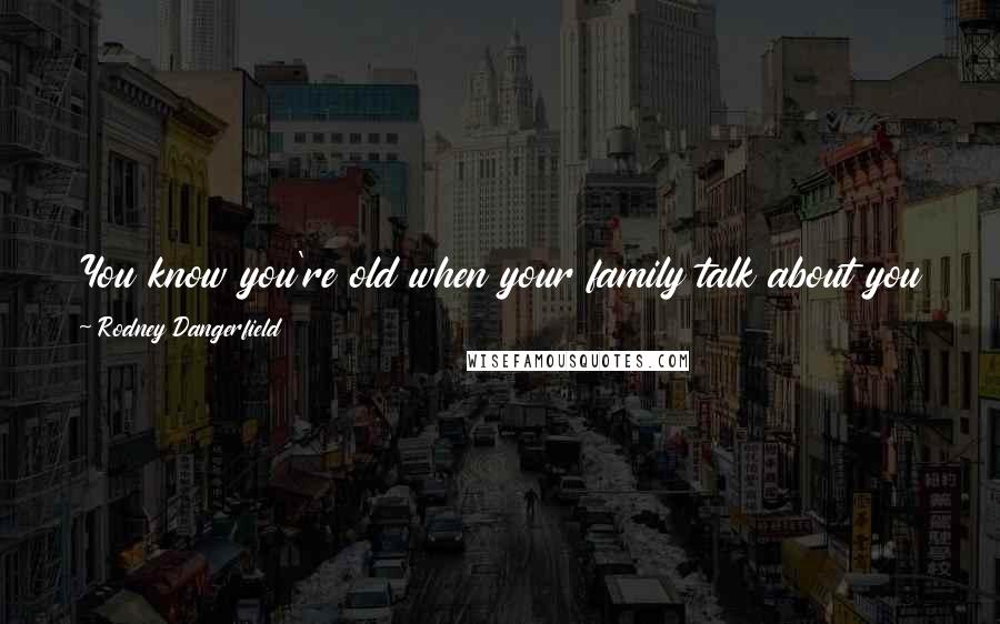 Rodney Dangerfield Quotes: You know you're old when your family talk about you in front of you. What are we going to do with Pop? We have company tonight.