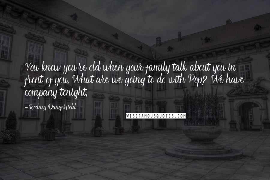 Rodney Dangerfield Quotes: You know you're old when your family talk about you in front of you. What are we going to do with Pop? We have company tonight.