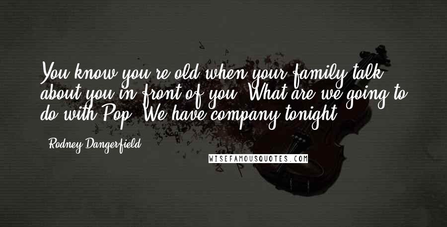 Rodney Dangerfield Quotes: You know you're old when your family talk about you in front of you. What are we going to do with Pop? We have company tonight.