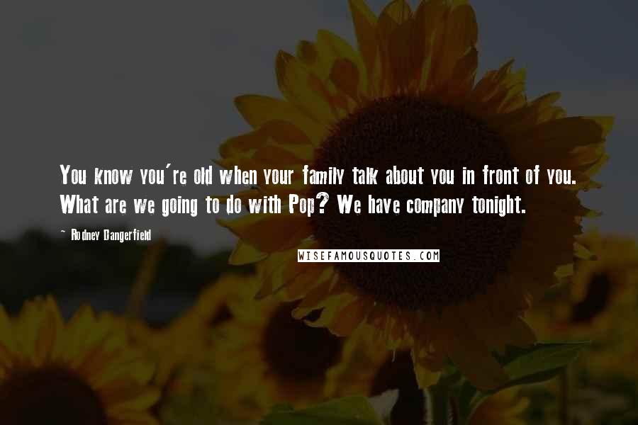 Rodney Dangerfield Quotes: You know you're old when your family talk about you in front of you. What are we going to do with Pop? We have company tonight.