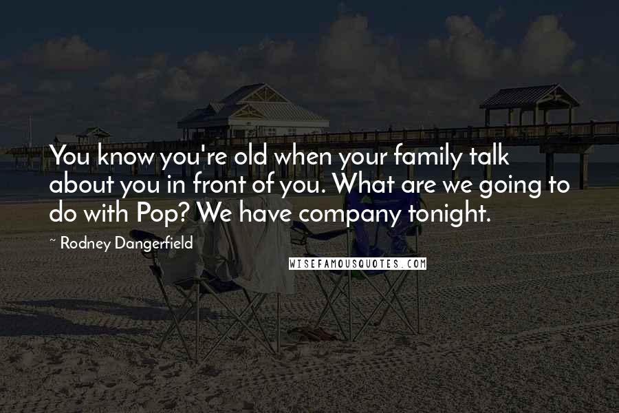 Rodney Dangerfield Quotes: You know you're old when your family talk about you in front of you. What are we going to do with Pop? We have company tonight.