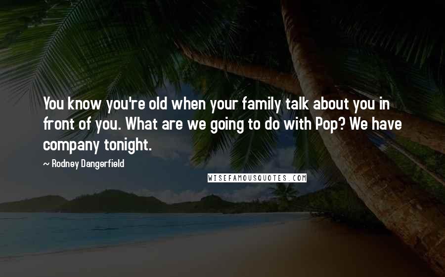 Rodney Dangerfield Quotes: You know you're old when your family talk about you in front of you. What are we going to do with Pop? We have company tonight.