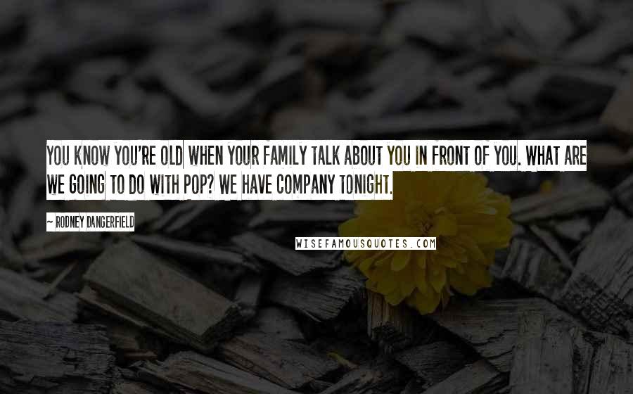 Rodney Dangerfield Quotes: You know you're old when your family talk about you in front of you. What are we going to do with Pop? We have company tonight.