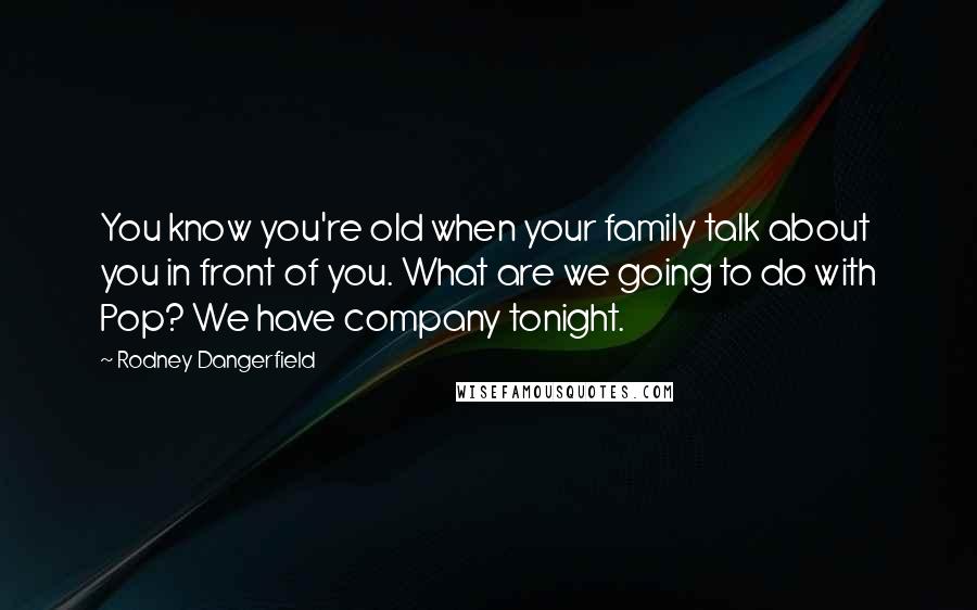 Rodney Dangerfield Quotes: You know you're old when your family talk about you in front of you. What are we going to do with Pop? We have company tonight.