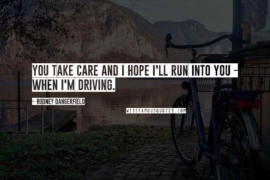 Rodney Dangerfield Quotes: You take care and I hope I'll run into you - when I'm driving.