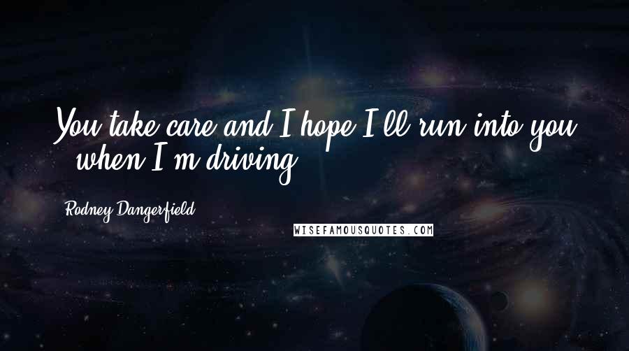 Rodney Dangerfield Quotes: You take care and I hope I'll run into you - when I'm driving.