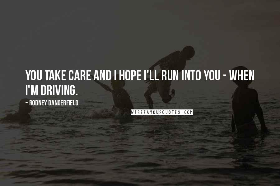Rodney Dangerfield Quotes: You take care and I hope I'll run into you - when I'm driving.