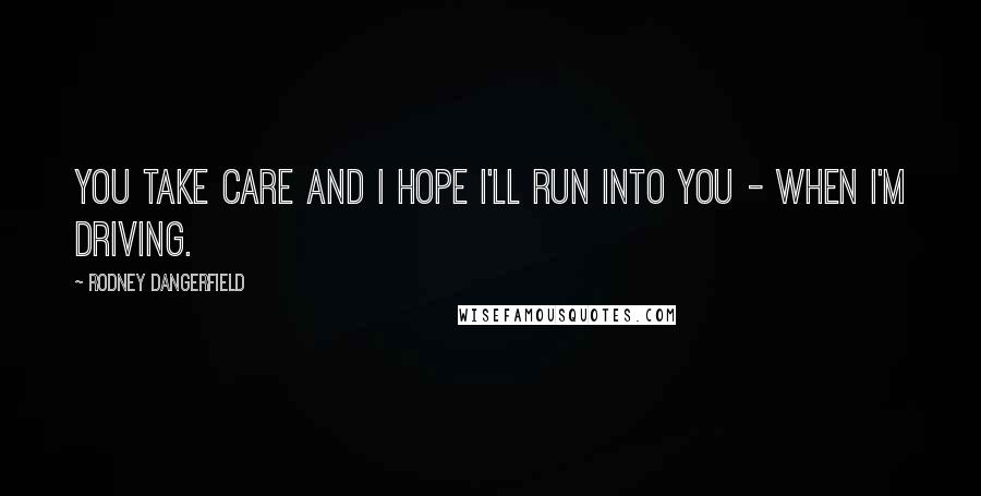 Rodney Dangerfield Quotes: You take care and I hope I'll run into you - when I'm driving.