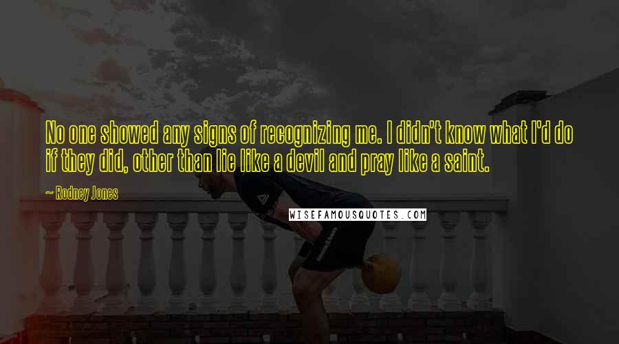 Rodney Jones Quotes: No one showed any signs of recognizing me. I didn't know what I'd do if they did, other than lie like a devil and pray like a saint.