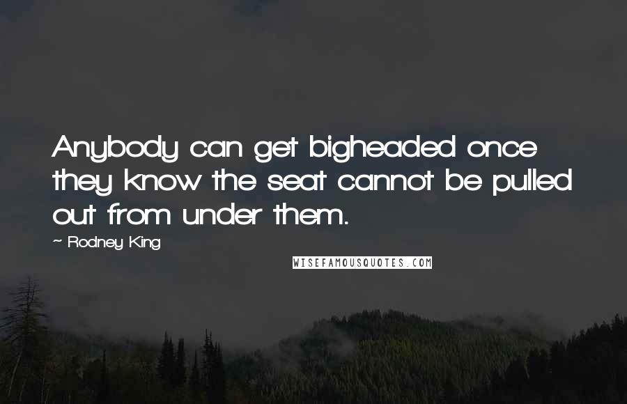 Rodney King Quotes: Anybody can get bigheaded once they know the seat cannot be pulled out from under them.