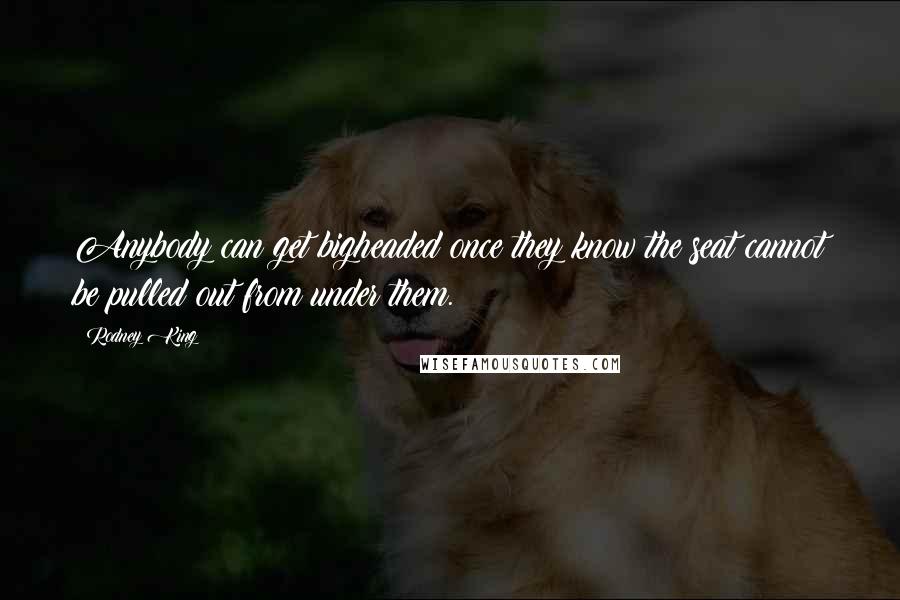Rodney King Quotes: Anybody can get bigheaded once they know the seat cannot be pulled out from under them.