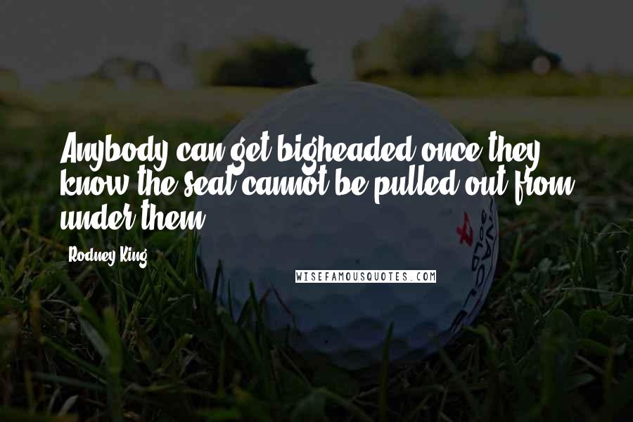 Rodney King Quotes: Anybody can get bigheaded once they know the seat cannot be pulled out from under them.