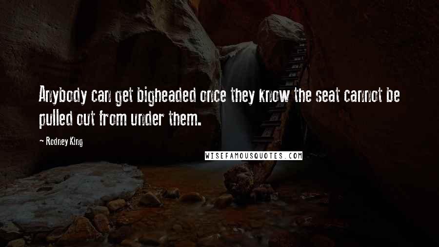 Rodney King Quotes: Anybody can get bigheaded once they know the seat cannot be pulled out from under them.