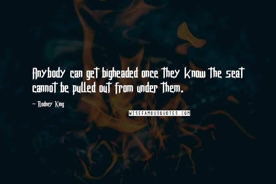 Rodney King Quotes: Anybody can get bigheaded once they know the seat cannot be pulled out from under them.