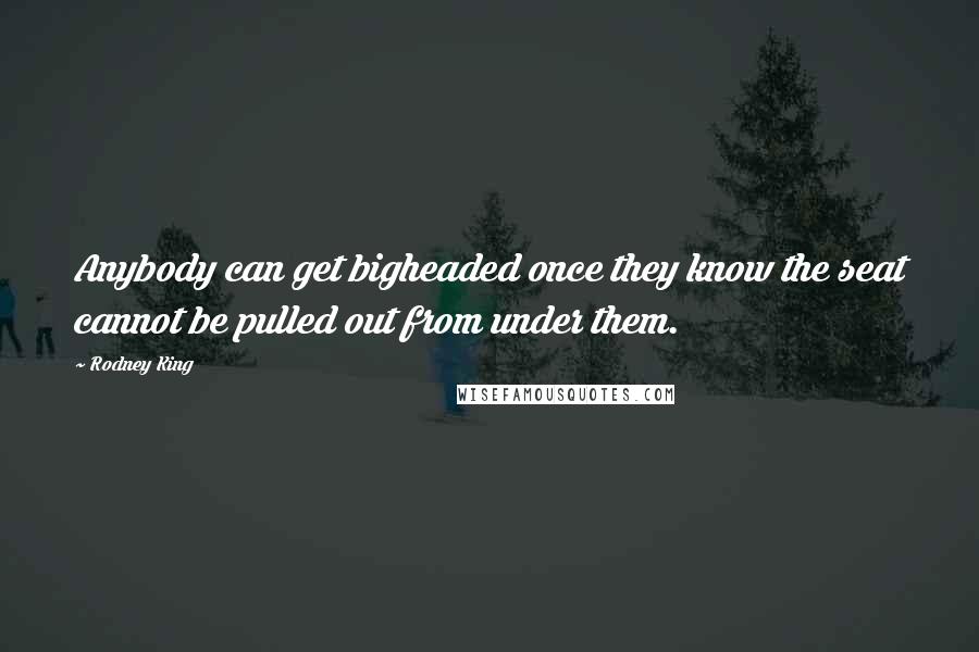 Rodney King Quotes: Anybody can get bigheaded once they know the seat cannot be pulled out from under them.