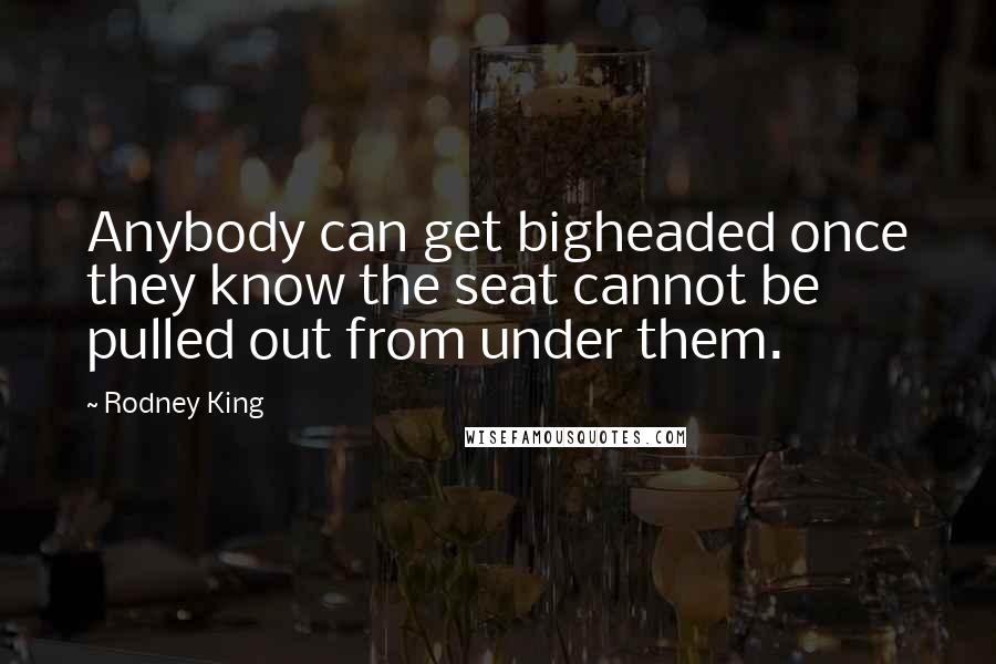 Rodney King Quotes: Anybody can get bigheaded once they know the seat cannot be pulled out from under them.