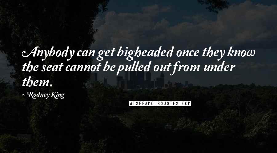 Rodney King Quotes: Anybody can get bigheaded once they know the seat cannot be pulled out from under them.