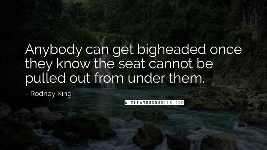 Rodney King Quotes: Anybody can get bigheaded once they know the seat cannot be pulled out from under them.