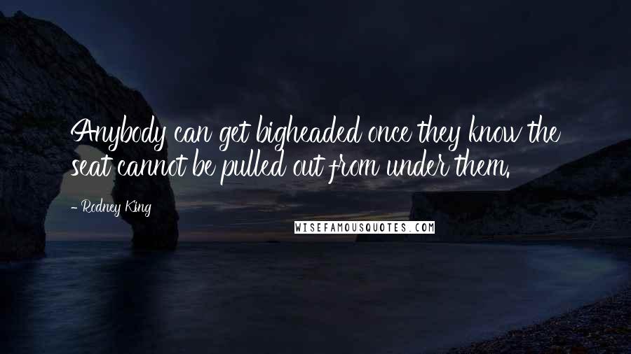 Rodney King Quotes: Anybody can get bigheaded once they know the seat cannot be pulled out from under them.