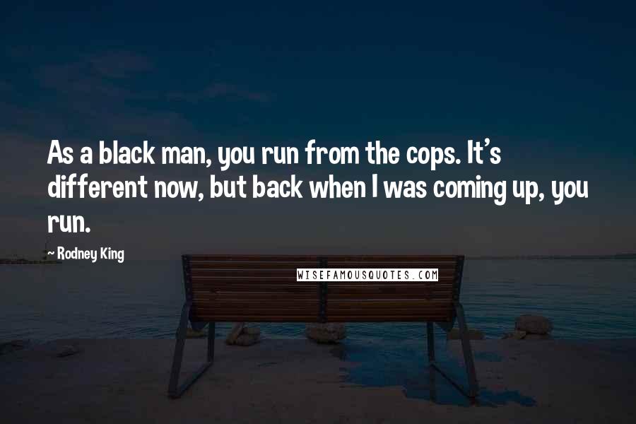 Rodney King Quotes: As a black man, you run from the cops. It's different now, but back when I was coming up, you run.