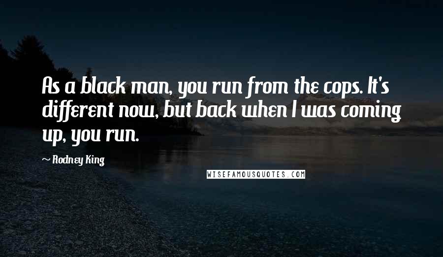 Rodney King Quotes: As a black man, you run from the cops. It's different now, but back when I was coming up, you run.