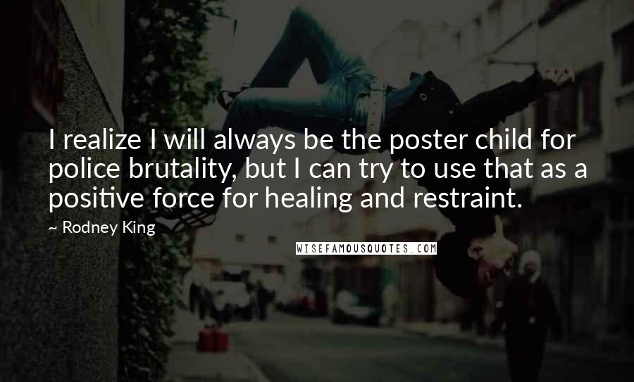 Rodney King Quotes: I realize I will always be the poster child for police brutality, but I can try to use that as a positive force for healing and restraint.