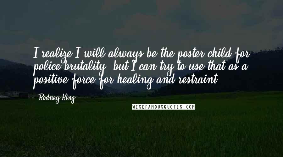 Rodney King Quotes: I realize I will always be the poster child for police brutality, but I can try to use that as a positive force for healing and restraint.