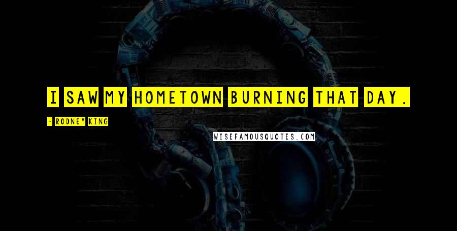Rodney King Quotes: I saw my hometown burning that day.