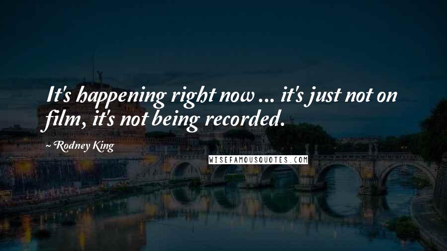 Rodney King Quotes: It's happening right now ... it's just not on film, it's not being recorded.