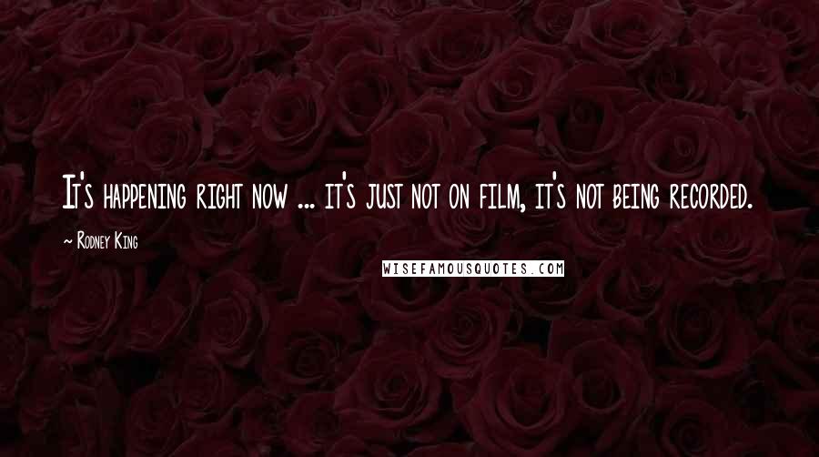 Rodney King Quotes: It's happening right now ... it's just not on film, it's not being recorded.