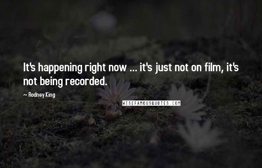 Rodney King Quotes: It's happening right now ... it's just not on film, it's not being recorded.