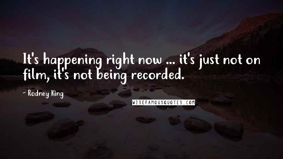 Rodney King Quotes: It's happening right now ... it's just not on film, it's not being recorded.