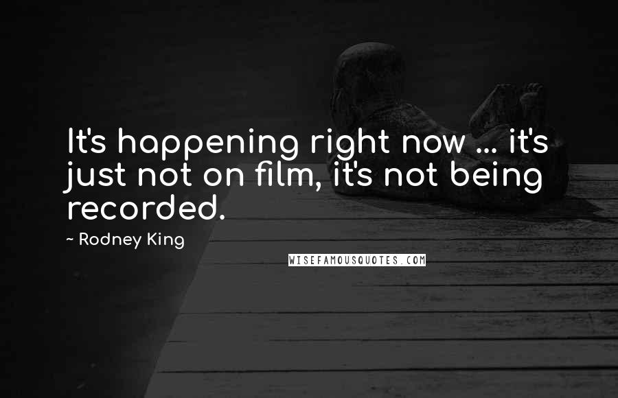 Rodney King Quotes: It's happening right now ... it's just not on film, it's not being recorded.