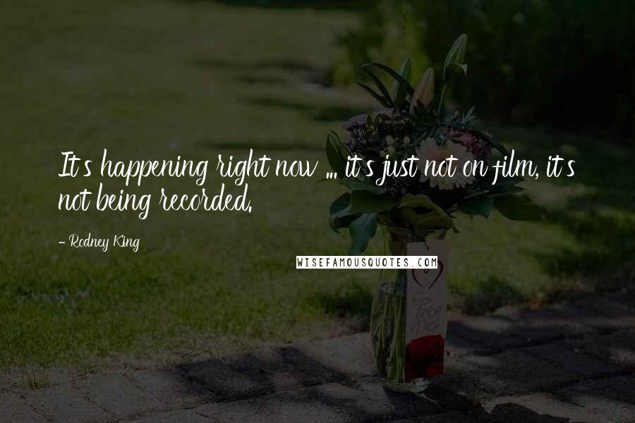 Rodney King Quotes: It's happening right now ... it's just not on film, it's not being recorded.