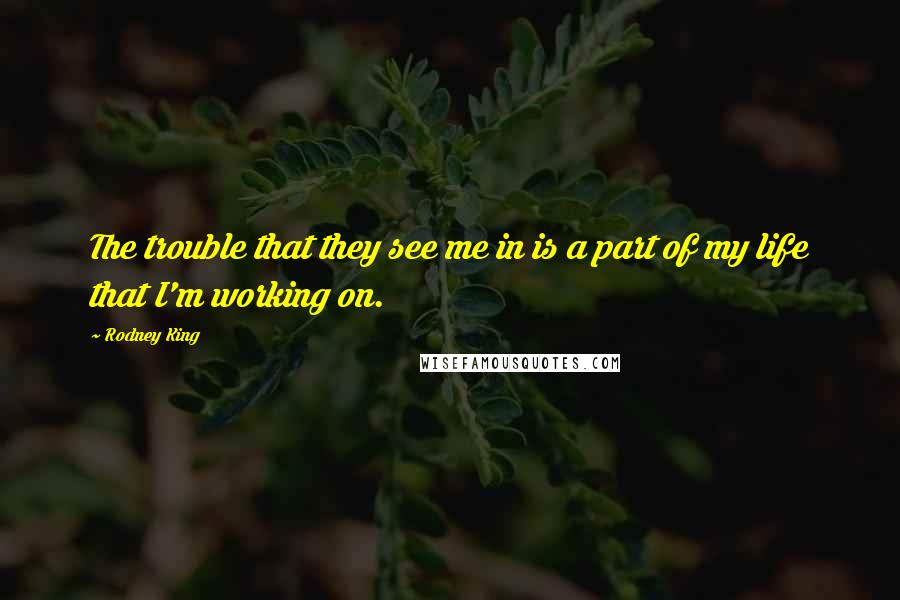 Rodney King Quotes: The trouble that they see me in is a part of my life that I'm working on.