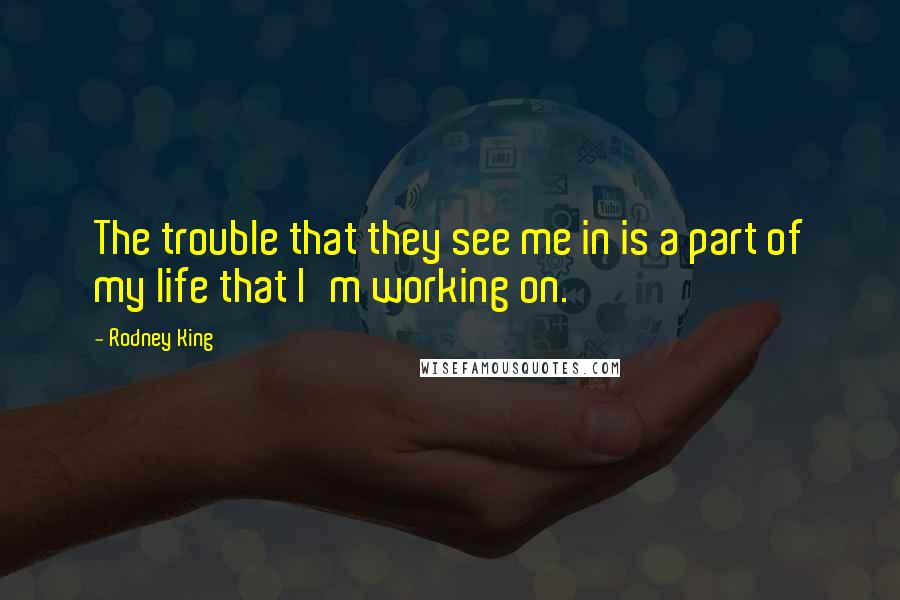 Rodney King Quotes: The trouble that they see me in is a part of my life that I'm working on.