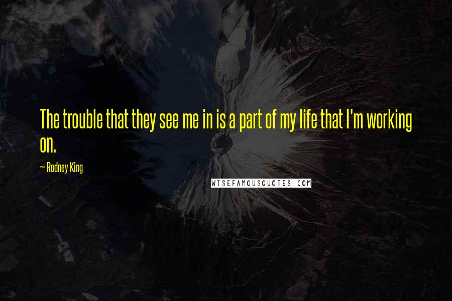 Rodney King Quotes: The trouble that they see me in is a part of my life that I'm working on.