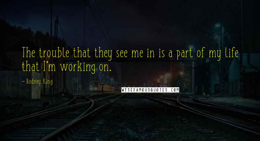 Rodney King Quotes: The trouble that they see me in is a part of my life that I'm working on.