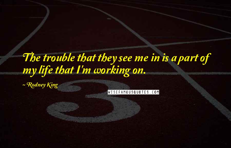 Rodney King Quotes: The trouble that they see me in is a part of my life that I'm working on.