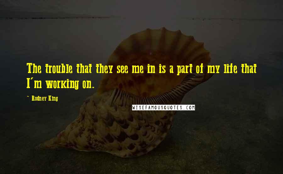 Rodney King Quotes: The trouble that they see me in is a part of my life that I'm working on.